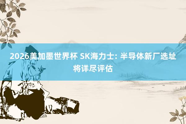 2026美加墨世界杯 SK海力士: 半导体新厂选址将详尽评估