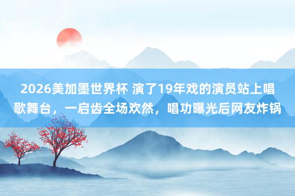 2026美加墨世界杯 演了19年戏的演员站上唱歌舞台，一启齿全场欢然，唱功曝光后网友炸锅