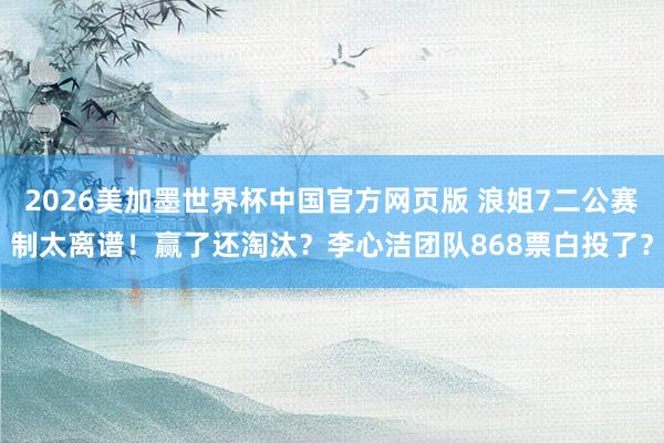 2026美加墨世界杯中国官方网页版 浪姐7二公赛制太离谱!赢了还淘汰?李心洁团队868票白投了?