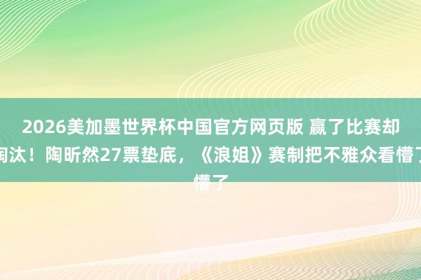 2026美加墨世界杯中国官方网页版 赢了比赛却淘汰！陶昕然27票垫底，《浪姐》赛制把不雅众看懵了