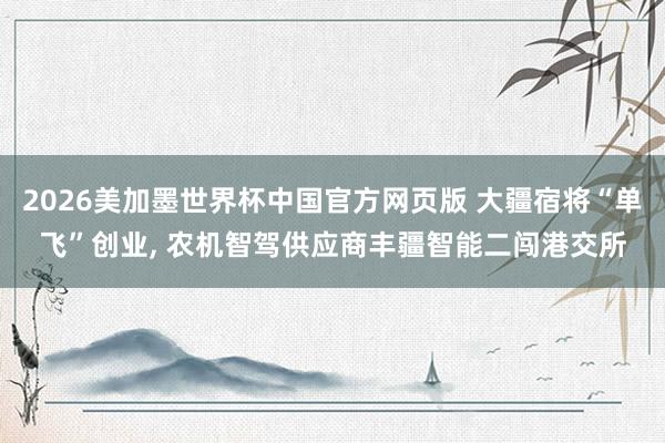 2026美加墨世界杯中国官方网页版 大疆宿将“单飞”创业， 农机智驾供应商丰疆智能二闯港交所