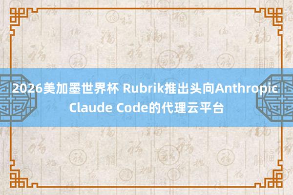 2026美加墨世界杯 Rubrik推出头向Anthropic Claude Code的代理云平台