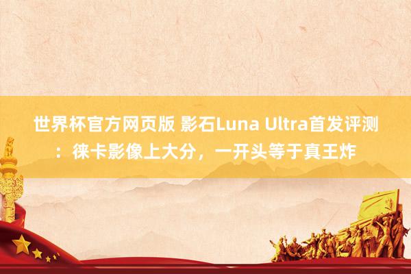 世界杯官方网页版 影石Luna Ultra首发评测:徕卡影像上大分,一开头等于真王炸