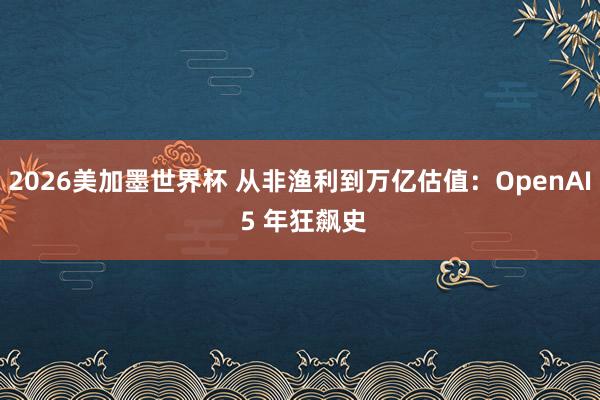 2026美加墨世界杯 从非渔利到万亿估值：OpenAI 5 年狂飙史