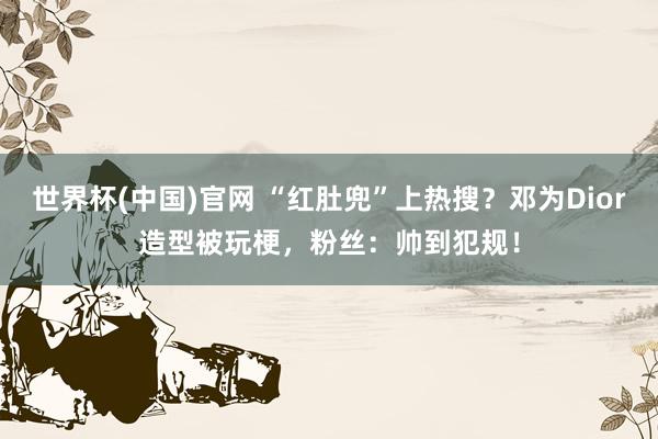 世界杯(中国)官网 “红肚兜”上热搜?邓为Dior造型被玩梗,粉丝:帅到犯规!
