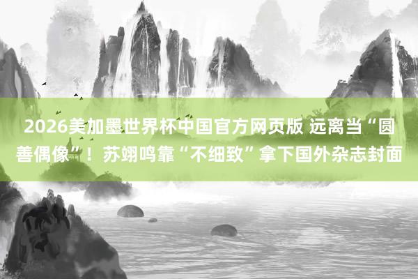 2026美加墨世界杯中国官方网页版 远离当“圆善偶像”！苏翊鸣靠“不细致”拿下国外杂志封面