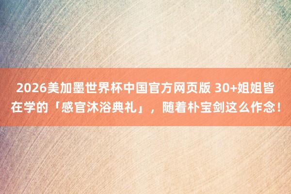 2026美加墨世界杯中国官方网页版 30+姐姐皆在学的「感官沐浴典礼」，随着朴宝剑这么作念！