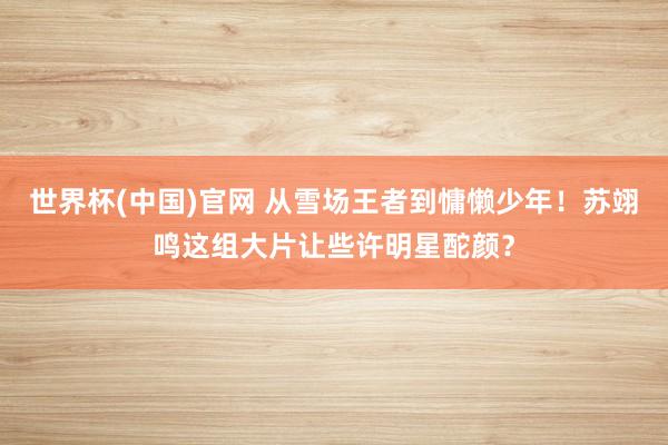 世界杯(中国)官网 从雪场王者到慵懒少年！苏翊鸣这组大片让些许明星酡颜？