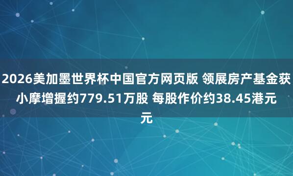 2026美加墨世界杯中国官方网页版 领展房产基金获小摩增握约779.51万股 每股作价约38.45港元