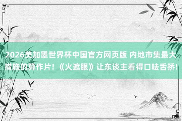 2026美加墨世界杯中国官方网页版 内地市集最大措施的算作片! 《火遮眼》让东谈主看得口呿舌挢!