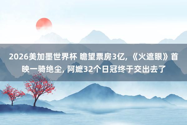 2026美加墨世界杯 瞻望票房3亿， 《火遮眼》首映一骑绝尘， 阿嬷32个日冠终于交出去了