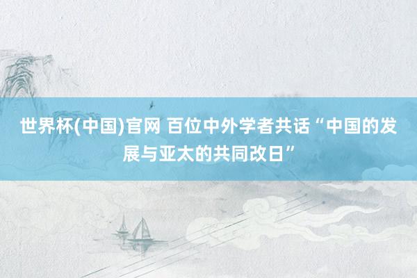世界杯(中国)官网 百位中外学者共话“中国的发展与亚太的共同改日”