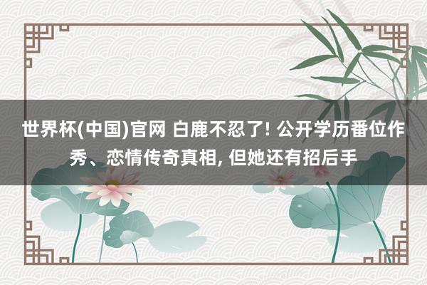 世界杯(中国)官网 白鹿不忍了! 公开学历番位作秀、恋情传奇真相， 但她还有招后手