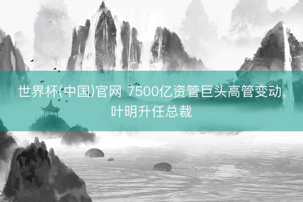 世界杯(中国)官网 7500亿资管巨头高管变动,叶明升任总裁