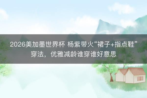 2026美加墨世界杯 杨紫带火“裙子+指点鞋”穿法，优雅减龄谁穿谁好意思