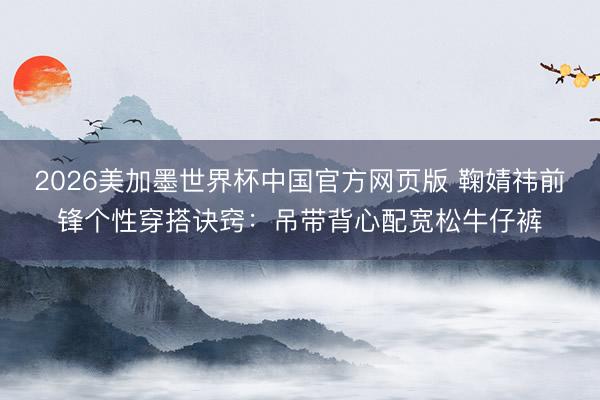2026美加墨世界杯中国官方网页版 鞠婧祎前锋个性穿搭诀窍：吊带背心配宽松牛仔裤