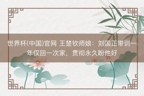 世界杯(中国)官网 王楚钦师娘：刘国正带训一年仅回一次家，贯彻永久盼他好