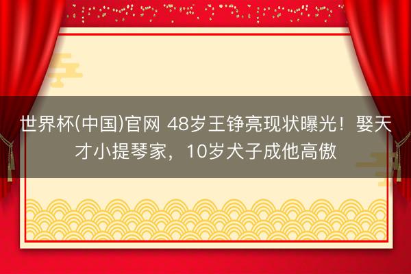世界杯(中国)官网 48岁王铮亮现状曝光！娶天才小提琴家，10岁犬子成他高傲