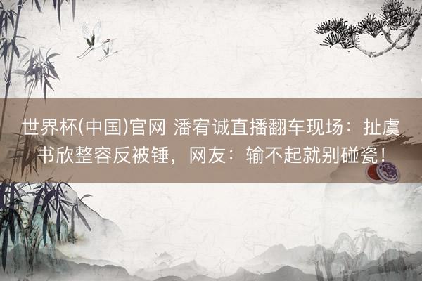 世界杯(中国)官网 潘宥诚直播翻车现场：扯虞书欣整容反被锤，网友：输不起就别碰瓷！