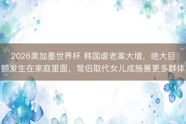 2026美加墨世界杯 韩国虐老案大增,绝大巨额发生在家庭里面,鸳侣取代女儿成施暴更多群体