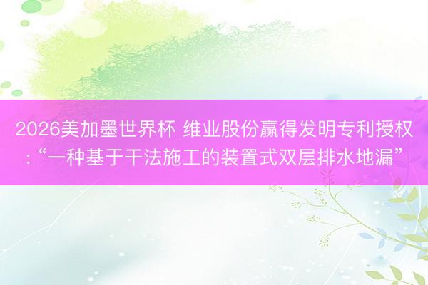 2026美加墨世界杯 维业股份赢得发明专利授权: “一种基于干法施工的装置式双层排水地漏”