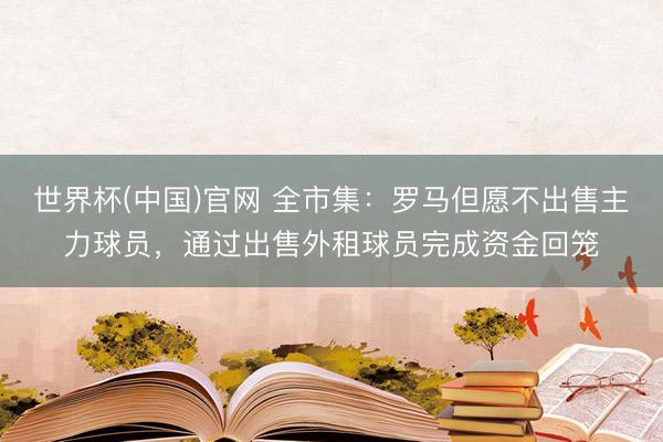 世界杯(中国)官网 全市集:罗马但愿不出售主力球员,通过出售外租球员完成资金回笼