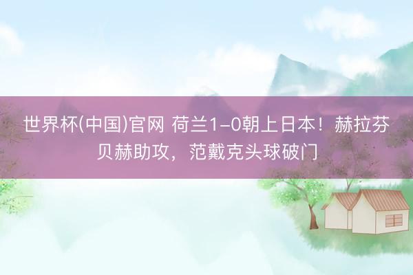 世界杯(中国)官网 荷兰1-0朝上日本！赫拉芬贝赫助攻，范戴克头球破门