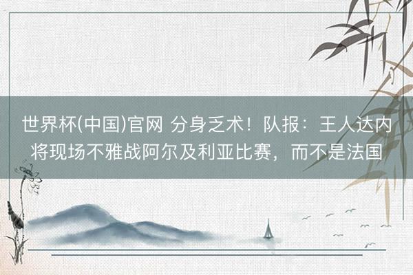 世界杯(中国)官网 分身乏术！队报：王人达内将现场不雅战阿尔及利亚比赛，而不是法国