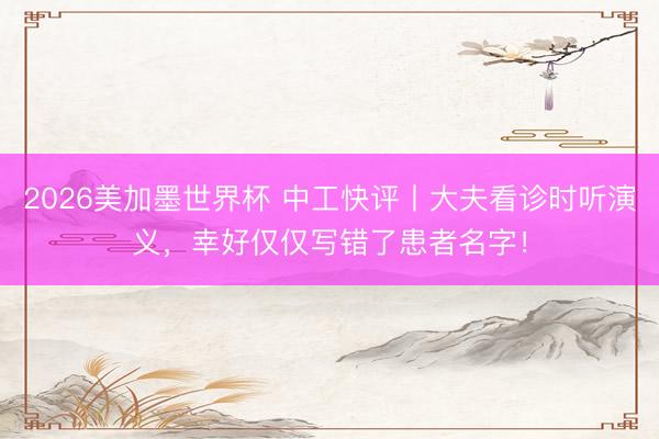 2026美加墨世界杯 中工快评丨大夫看诊时听演义，幸好仅仅写错了患者名字！