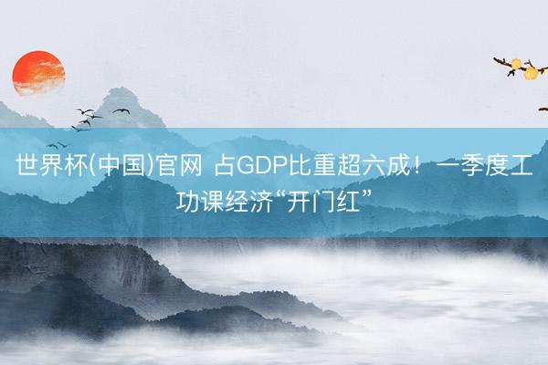 世界杯(中国)官网 占GDP比重超六成!一季度工功课经济“开门红”