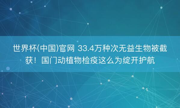 世界杯(中国)官网 33.4万种次无益生物被截获!国门动植物检疫这么为绽开护航
