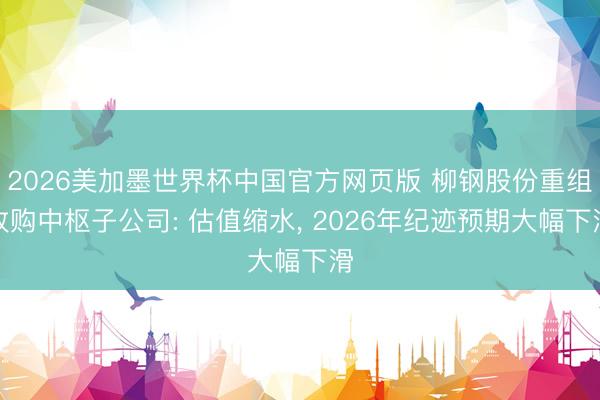 2026美加墨世界杯中国官方网页版 柳钢股份重组收购中枢子公司: 估值缩水， 2026年纪迹预期大幅下滑
