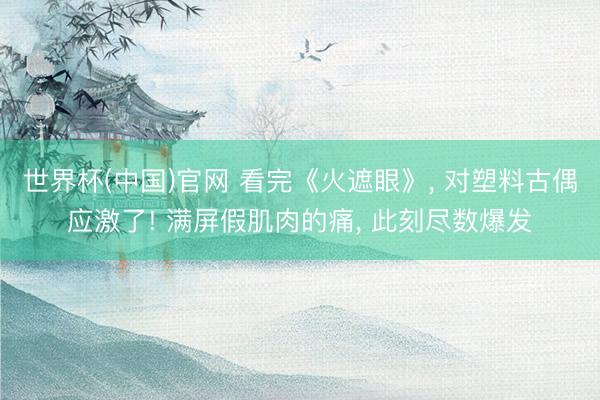世界杯(中国)官网 看完《火遮眼》， 对塑料古偶应激了! 满屏假肌肉的痛， 此刻尽数爆发