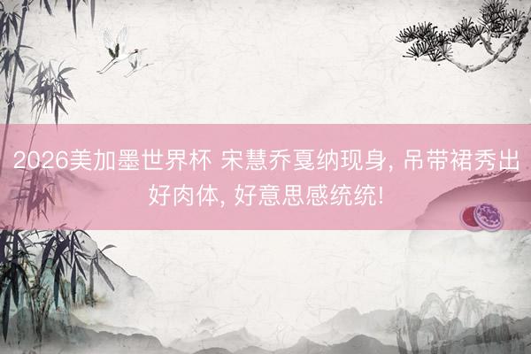 2026美加墨世界杯 宋慧乔戛纳现身, 吊带裙秀出好肉体, 好意思感统统!