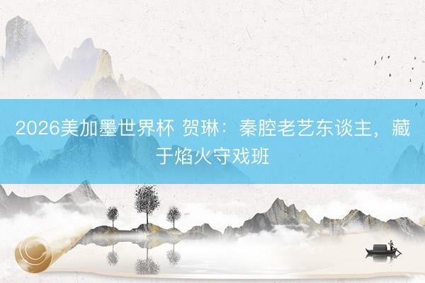 2026美加墨世界杯 贺琳:秦腔老艺东谈主,藏于焰火守戏班