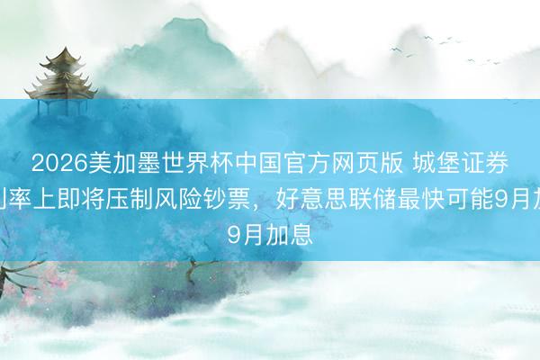 2026美加墨世界杯中国官方网页版 城堡证券：利率上即将压制风险钞票，好意思联储最快可能9月加息