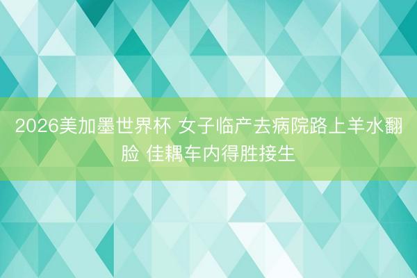 2026美加墨世界杯 女子临产去病院路上羊水翻脸 佳耦车内得胜接生