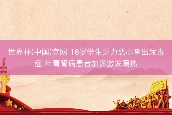 世界杯(中国)官网 16岁学生乏力恶心查出尿毒症 年青肾病患者加多激发暖热