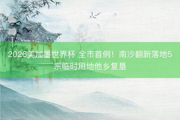 2026美加墨世界杯 全市首例!南沙翻新落地5宗临时用地他乡复垦