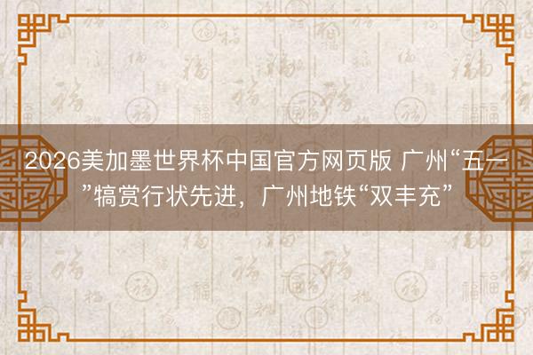 2026美加墨世界杯中国官方网页版 广州“五一”犒赏行状先进,广州地铁“双丰充”