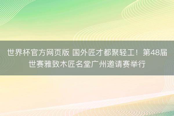 世界杯官方网页版 国外匠才都聚轻工！第48届世赛雅致木匠名堂广州邀请赛举行