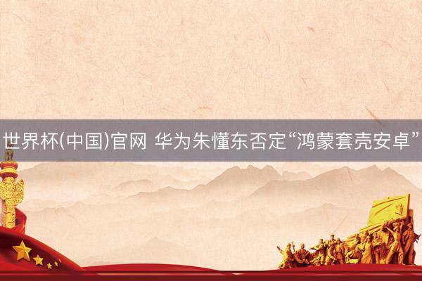 世界杯(中国)官网 华为朱懂东否定“鸿蒙套壳安卓”