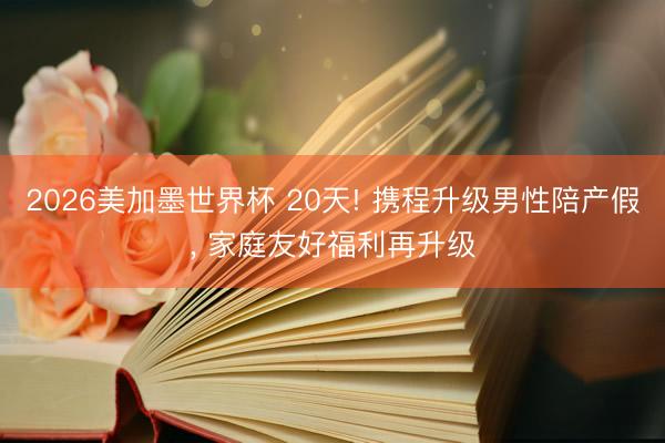 2026美加墨世界杯 20天! 携程升级男性陪产假， 家庭友好福利再升级