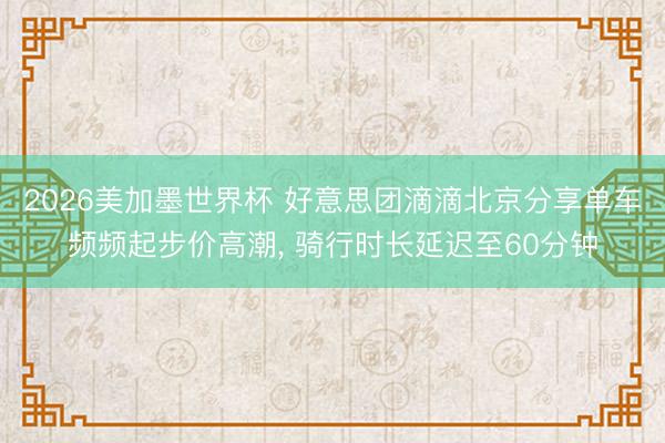 2026美加墨世界杯 好意思团滴滴北京分享单车频频起步价高潮， 骑行时长延迟至60分钟
