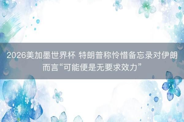 2026美加墨世界杯 特朗普称怜惜备忘录对伊朗而言“可能便是无要求效力”