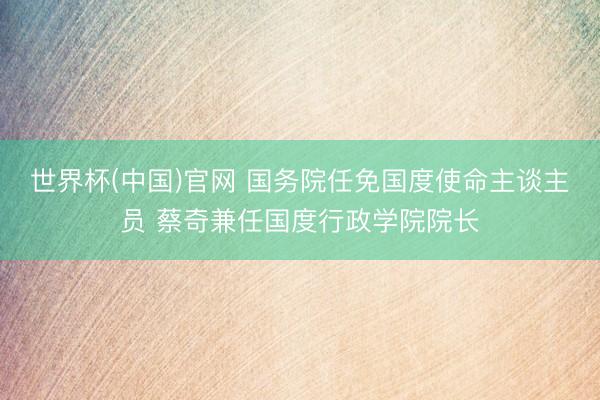 世界杯(中国)官网 国务院任免国度使命主谈主员 蔡奇兼任国度行政学院院长