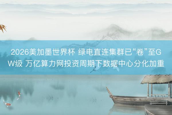 2026美加墨世界杯 绿电直连集群已“卷”至GW级 万亿算力网投资周期下数据中心分化加重